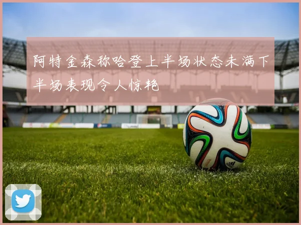 阿特金森称哈登上半场状态未满下半场表现令人惊艳