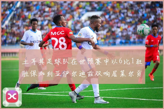 土耳其足球队在世预赛中以6比1狂胜保加利亚伊尔迪兹双响居莱尔贡献进球与助攻