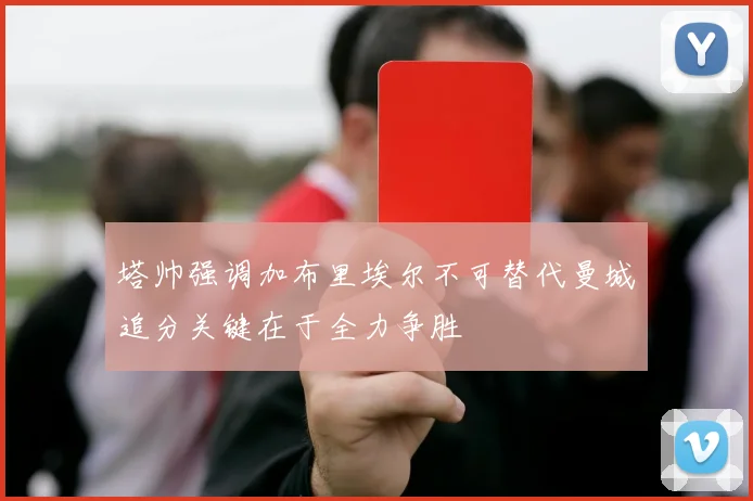 塔帅强调加布里埃尔不可替代曼城追分关键在于全力争胜