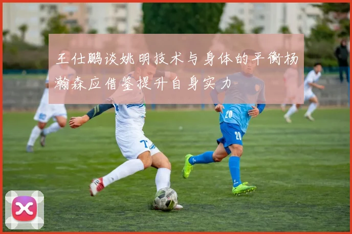 王仕鹏谈姚明技术与身体的平衡杨瀚森应借鉴提升自身实力