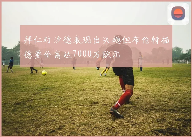 拜仁对沙德表现出兴趣但布伦特福德要价高达7000万欧元