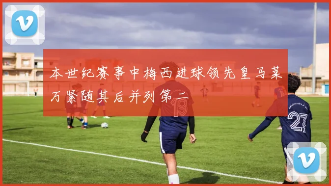 本世纪赛事中梅西进球领先皇马莱万紧随其后并列第二