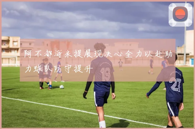 阿不都海米提展现决心全力以赴助力球队防守提升