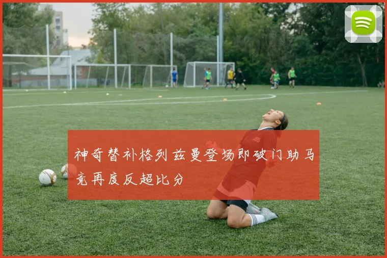 神奇替补格列兹曼登场即破门助马竞再度反超比分