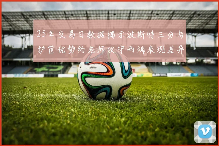 25年交易日数据揭示波斯特三分与护筐优势约老师攻守两端表现差异明显