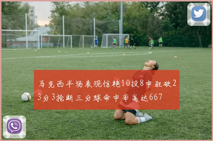 马克西半场表现惊艳10投8中狂砍23分3抢断三分球命中率高达667