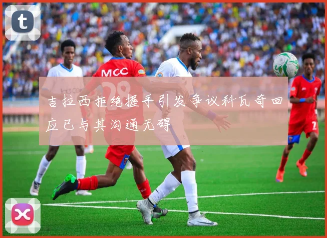 吉拉西拒绝握手引发争议科瓦奇回应已与其沟通无碍