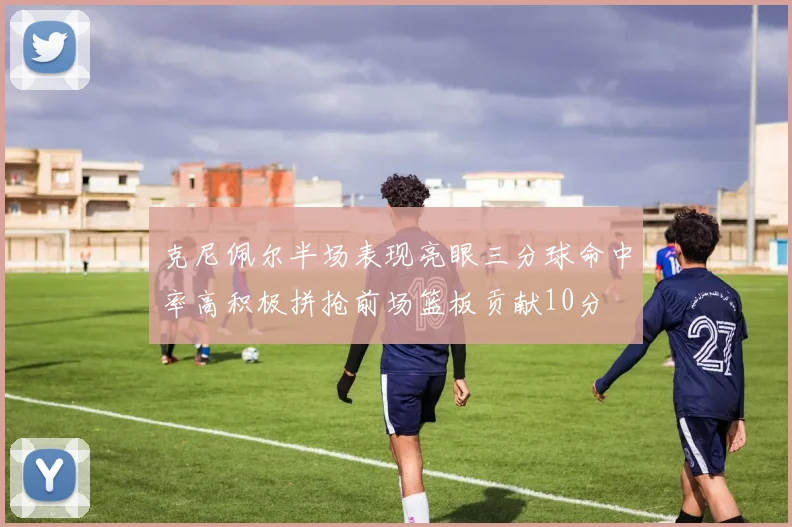 克尼佩尔半场表现亮眼三分球命中率高积极拼抢前场篮板贡献10分