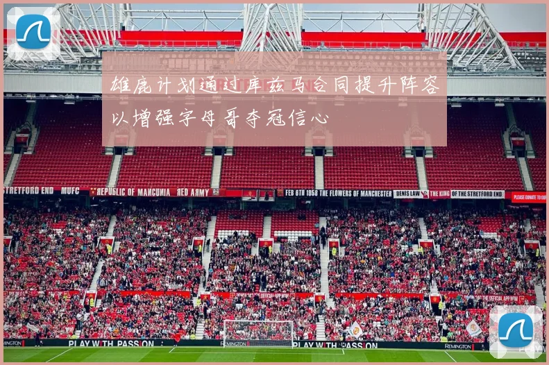 雄鹿计划通过库兹马合同提升阵容以增强字母哥夺冠信心