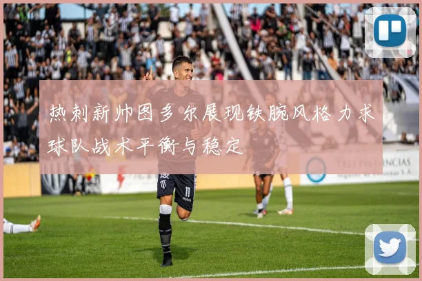 热刺新帅图多尔展现铁腕风格力求球队战术平衡与稳定