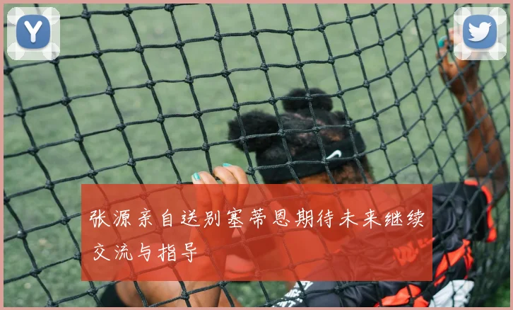 张源亲自送别塞蒂恩期待未来继续交流与指导