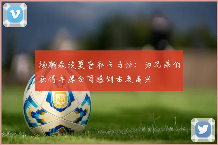 杨瀚森谈夏普和卡马拉：为兄弟们获得丰厚合同感到由衷高兴
