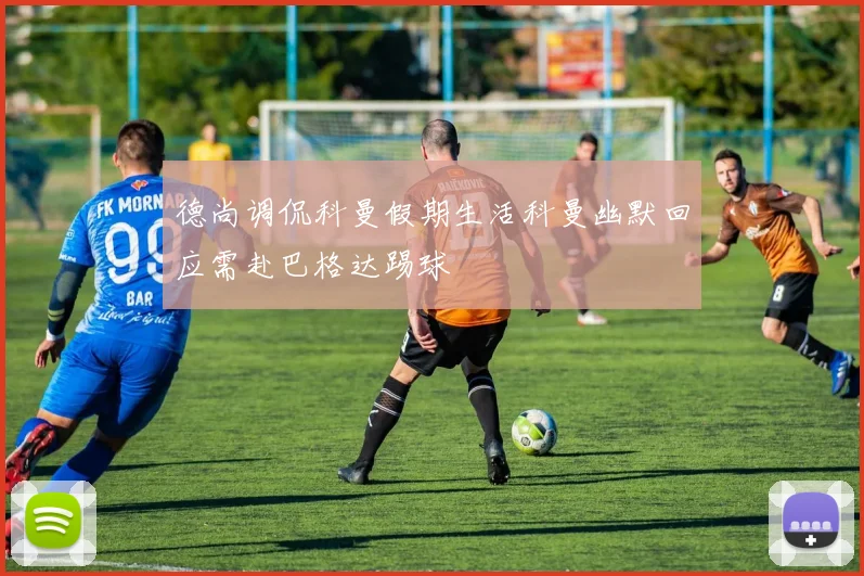 德尚调侃科曼假期生活科曼幽默回应需赴巴格达踢球