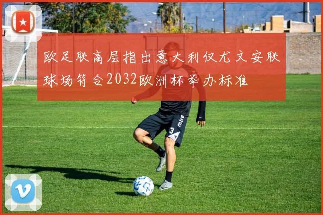 欧足联高层指出意大利仅尤文安联球场符合2032欧洲杯举办标准