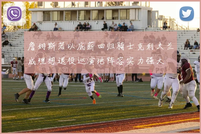詹姆斯若以底薪回归骑士克利夫兰成理想退役巡演地阵容实力强大